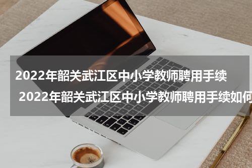 2022年韶关武江区中小学教师聘用手续 2022年韶关武江区中小学教师聘用手续如何办