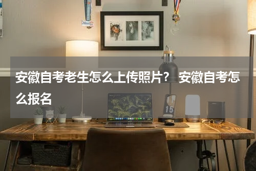 安徽自考老生怎么上传照片？ 安徽自考怎么报名