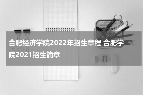 合肥经济学院2022年招生章程 合肥学院2021招生简章