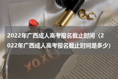 2022年广西成人高考报名截止时间（2022年广西成人高考报名截止时间是多少）