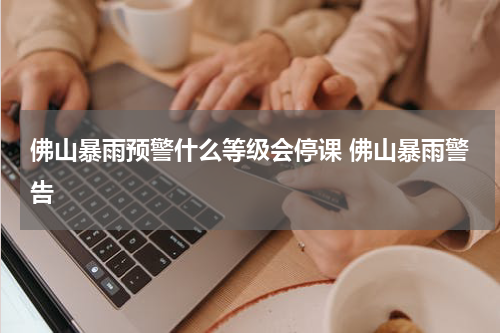 佛山暴雨预警什么等级会停课 佛山暴雨警告