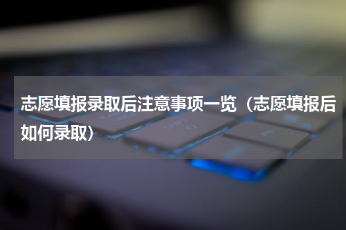 志愿填报录取后注意事项一览（志愿填报后如何录取）