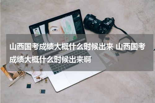 山西国考成绩大概什么时候出来 山西国考成绩大概什么时候出来啊