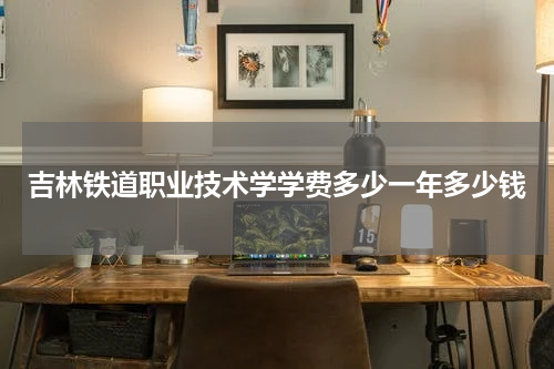 吉林铁道职业技术学学费多少一年多少钱