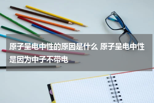 原子呈电中性的原因是什么 原子呈电中性是因为中子不带电