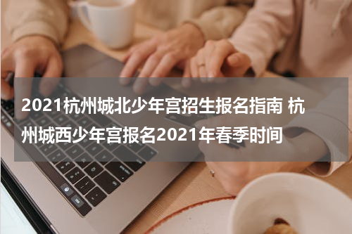 2021杭州城北少年宫招生报名指南 杭州城西少年宫报名2021年春季时间