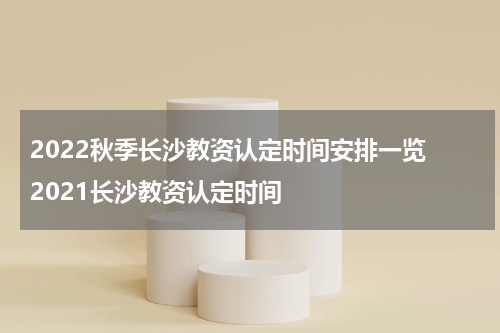 2022秋季长沙教资认定时间安排一览 2021长沙教资认定时间