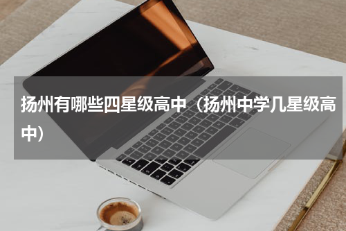 扬州有哪些四星级高中（扬州中学几星级高中）