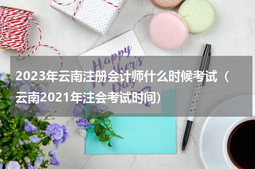 2023年云南注册会计师什么时候考试（云南2021年注会考试时间）