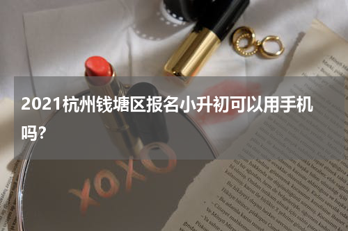 2021杭州钱塘区报名小升初可以用手机吗？