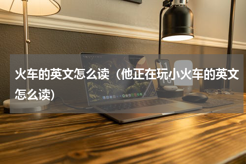 火车的英文怎么读（他正在玩小火车的英文怎么读）