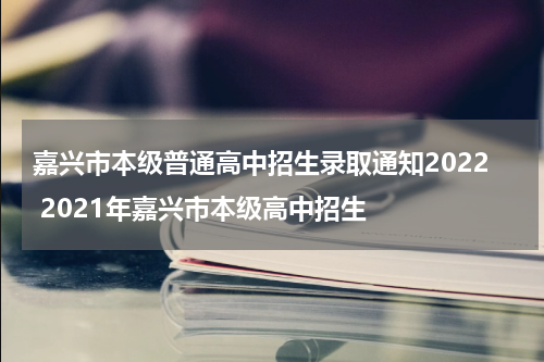 嘉兴市本级普通高中招生录取通知2022 2021年嘉兴市本级高中招生