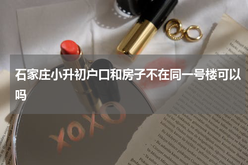 石家庄小升初户口和房子不在同一号楼可以吗