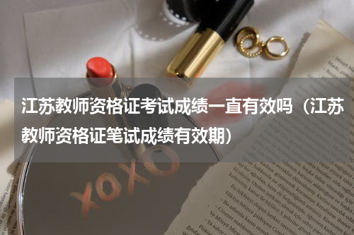 江苏教师资格证考试成绩一直有效吗（江苏教师资格证笔试成绩有效期）
