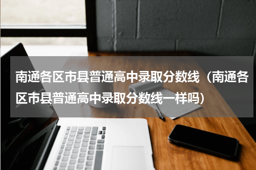 南通各区市县普通高中录取分数线（南通各区市县普通高中录取分数线一样吗）