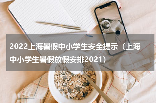 2022上海暑假中小学生安全提示（上海中小学生暑假放假安排2021）