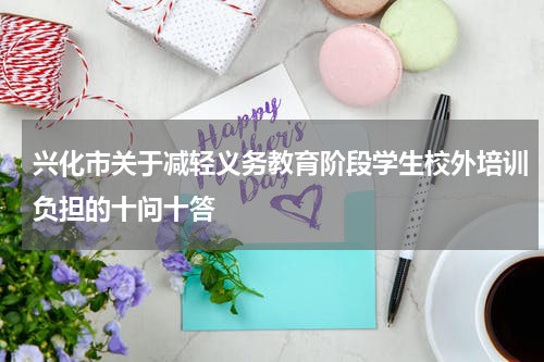 兴化市关于减轻义务教育阶段学生校外培训负担的十问十答