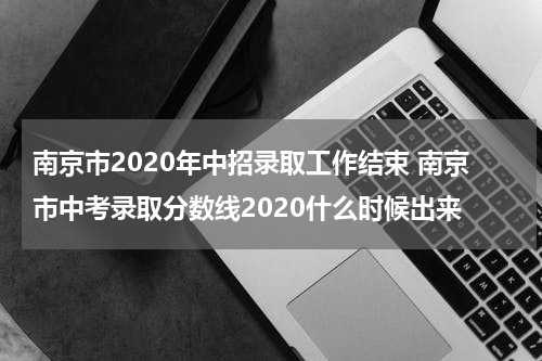 南京市2020年中招录取工作结束 南京市中考录取分数线2020什么时候出来