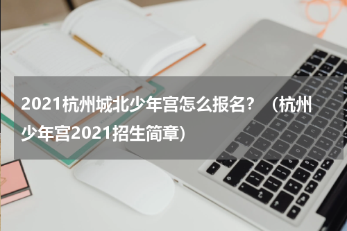 2021杭州城北少年宫怎么报名？（杭州少年宫2021招生简章）