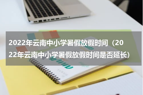 2022年云南中小学暑假放假时间（2022年云南中小学暑假放假时间是否延长）