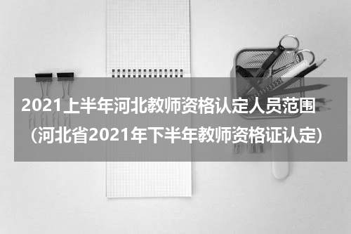 2021上半年河北教师资格认定人员范围（河北省2021年下半年教师资格证认定）