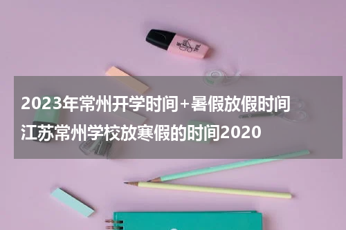 2023年常州开学时间+暑假放假时间 江苏常州学校放寒假的时间2020