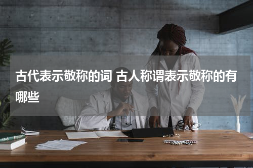 古代表示敬称的词 古人称谓表示敬称的有哪些