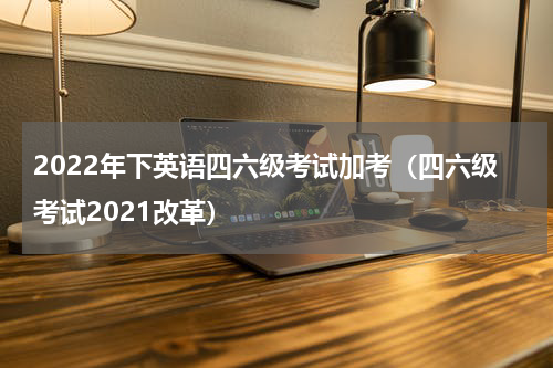 2022年下英语四六级考试加考（四六级考试2021改革）
