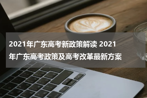 2021年广东高考新政策解读 2021年广东高考政策及高考改革最新方案