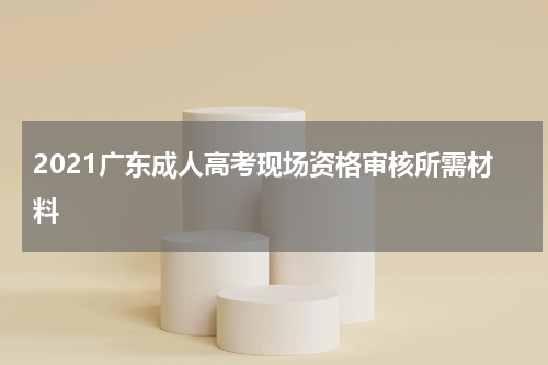 2021广东成人高考现场资格审核所需材料