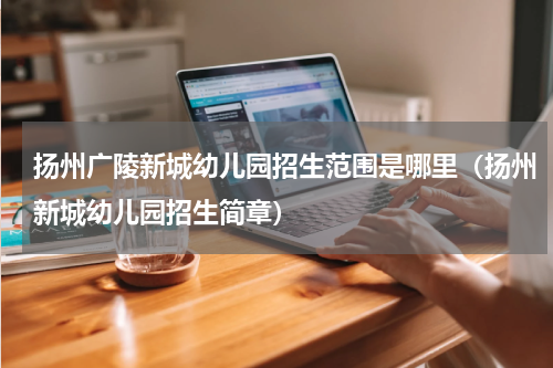 扬州广陵新城幼儿园招生范围是哪里（扬州新城幼儿园招生简章）