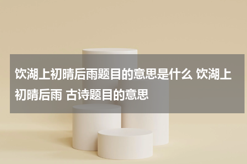 饮湖上初晴后雨题目的意思是什么 饮湖上初晴后雨 古诗题目的意思