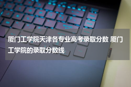 厦门工学院天津各专业高考录取分数 厦门工学院的录取分数线