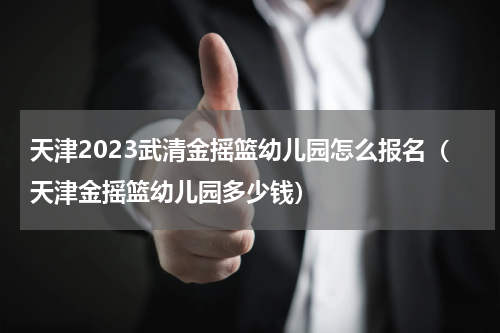 天津2023武清金摇篮幼儿园怎么报名（天津金摇篮幼儿园多少钱）