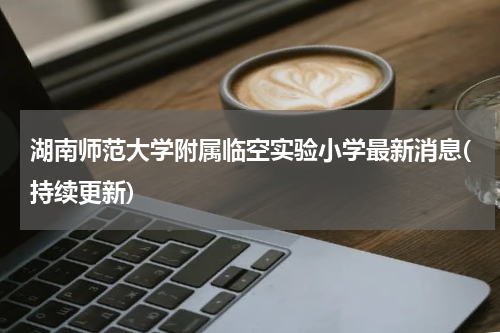 湖南师范大学附属临空实验小学最新消息(持续更新)