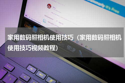 家用数码照相机使用技巧（家用数码照相机使用技巧视频教程）
