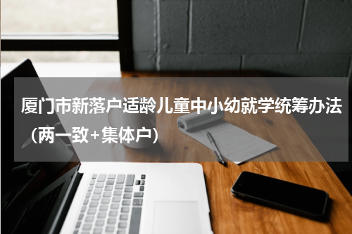 厦门市新落户适龄儿童中小幼就学统筹办法（两一致+集体户）