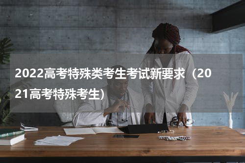 2022高考特殊类考生考试新要求（2021高考特殊考生）
