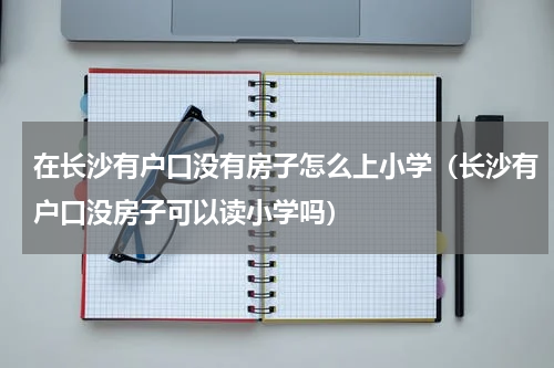 在长沙有户口没有房子怎么上小学（长沙有户口没房子可以读小学吗）