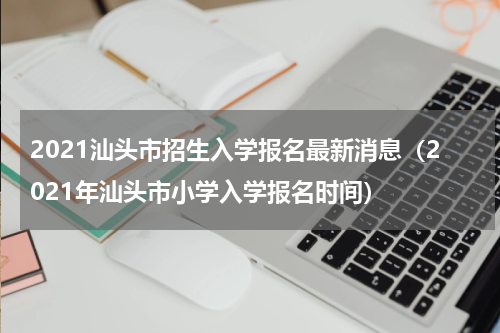 2021汕头市招生入学报名最新消息（2021年汕头市小学入学报名时间）