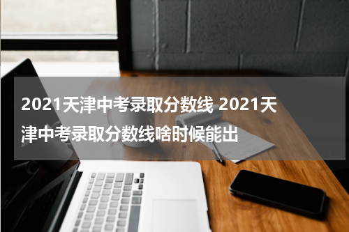 2021天津中考录取分数线 2021天津中考录取分数线啥时候能出