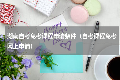 湖南自考免考课程申请条件（自考课程免考网上申请）