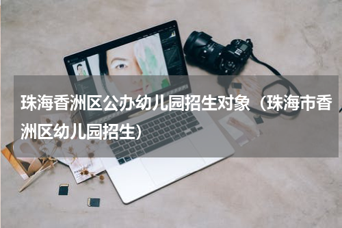 珠海香洲区公办幼儿园招生对象（珠海市香洲区幼儿园招生）