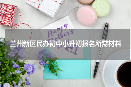 兰州新区民办初中小升初报名所需材料