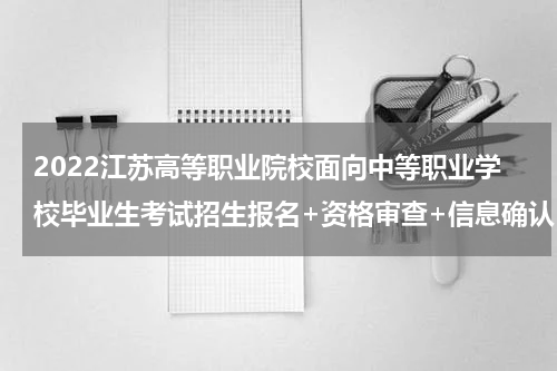 2022江苏高等职业院校面向中等职业学校毕业生考试招生报名+资格审查+信息确认