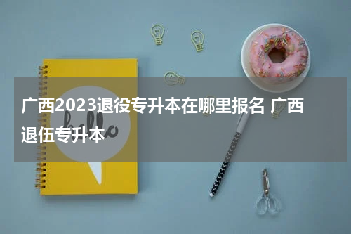 广西2023退役专升本在哪里报名 广西退伍专升本