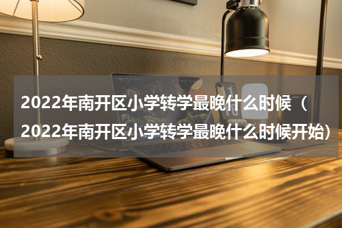 2022年南开区小学转学最晚什么时候（2022年南开区小学转学最晚什么时候开始）