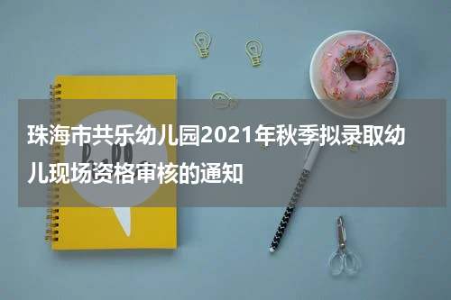 珠海市共乐幼儿园2021年秋季拟录取幼儿现场资格审核的通知