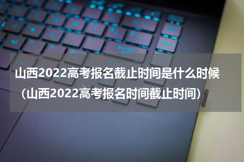 山西2022高考报名截止时间是什么时候（山西2022高考报名时间截止时间）