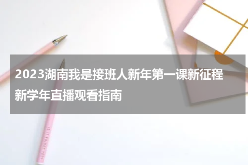 2023湖南我是接班人新年第一课新征程新学年直播观看指南